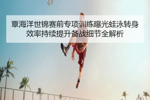 覃海洋世锦赛前专项训练曝光蛙泳转身效率持续提升备战细节全解析